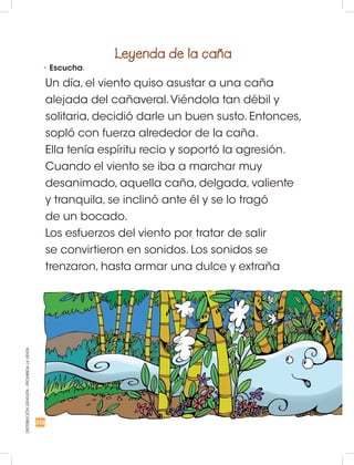 DISTRIBUCIÓNGRATUITA-PROHIBIDALAVENTA
•	Escucha.
Leyenda de la caña
Un día, el viento quiso asustar a una caña
alejada del cañaveral.Viéndola tan débil y
solitaria, decidió darle un buen susto. Entonces,
sopló con fuerza alrededor de la caña.
Ella tenía espíritu recio y soportó la agresión.
Cuando el viento se iba a marchar muy
desanimado, aquella caña, delgada, valiente
y tranquila, se inclinó ante él y se lo tragó
de un bocado.
Los esfuerzos del viento por tratar de salir
se convirtieron en sonidos. Los sonidos se
trenzaron, hasta armar una dulce y extraña
232
 