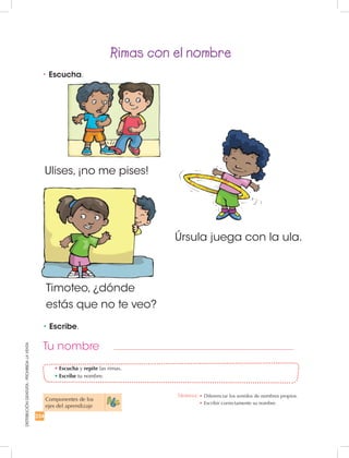234
DISTRIBUCIÓNGRATUITA-PROHIBIDALAVENTA
Ulises, ¡no me pises!
Rimas con el nombre
•	Escucha y repite las rimas.
•	Escribe tu nombre.
•	Escucha.
•	Escribe.
Componentes de los
ejes del aprendizaje
Timoteo, ¿dónde
estás que no te veo?
Úrsula juega con la ula.
Tu nombre
Destreza: •		Diferenciar los sonidos de nombres propios.
•	Escribir correctamente su nombre.
 