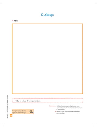 238
DISTRIBUCIÓNGRATUITA-PROHIBIDALAVENTA
•	Haz un collage de un espantapájaro.
Componentes de los
ejes del aprendizaje
Collage
•	Haz.
Destreza: •		Utilizar las técnicas grafoplásticas para
representar creativamente situaciones reales
o imaginarias.
•	Expresar con libertad vivencias a tráves
de un collage.
 