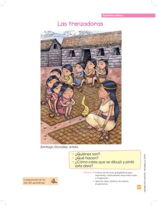 239
DISTRIBUCIÓNGRATUITA-PROHIBIDALAVENTA
Expresión artística
Las trenzadoras
Componentes de los
ejes del aprendizaje
•	¿Quiénes son?
•	¿Qué hacen?
•	¿Cómo crees que se dibujó y pintó
esta obra?
Santiago González, artista.
Destreza: •		Utilizar las técnicas grafoplásticas para
representar creativamente situaciones reales
o imaginarias.
•	Apreciar obras artísticas de autores
ecuatorianos.
 