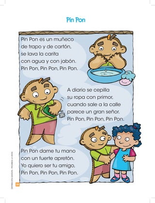 24
DISTRIBUCIÓNGRATUITA-PROHIBIDALAVENTA
Pin Pon
Pin Pon es un muñeco
de trapo y de cartón,
se lava la carita
con agua y con jabón.
Pin Pon, Pin Pon, Pin Pon.
A diario se cepilla
su ropa con primor,
cuando sale a la calle
parece un gran señor.
Pin Pon, Pin Pon, Pin Pon.
Pin Pon dame tu mano
con un fuerte apretón.
Yo quiero ser tu amigo,
Pin Pon, Pin Pon, Pin Pon.
 