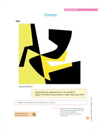 241
DISTRIBUCIÓNGRATUITA-PROHIBIDALAVENTA
Expresión artística
Formas
Componentes de los
ejes del aprendizaje
•	Haz un cuadro parecido al del modelo en tu cuaderno.
•	Haz.
Aracely Gilbert.
•	¿Qué figuras aparecen en el cuadro?
•	¿Qué nombre le pondrías a esta obra de arte?
Destreza: •		Representar con creatividad situaciones
reales o imaginarias desde la utilización
de las técnicas grafoplásticas.
•	Apreciar obras artísticas de autores
ecuatorianos.
 