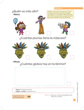 243
DISTRIBUCIÓNGRATUITA-PROHIBIDALAVENTA
Componentes de los
ejes del aprendizaje
•	Dibuja.
•	Marca.
•	Marca la respuesta correcta.
•	Dibuja y escribe el numeral en el .
Matemática
¿Quién es más alto?
¿Cuántas plumas tiene la máscara?
¿Cuántos globos hay en la lámina?
Destreza: •		Reconocer y describir propiedades de los
objetos de su entorno.
	 Trabajar con las niñas y los niños para rescatar
los juegos tradicionales. Pedir que averigüen
a sus padres o a sus familiares información sobre
ellos. Solicitar que aprendan un juego tradicional
para que lo presenten al resto de estudiantes.
 