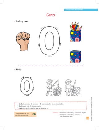 255
DISTRIBUCIÓNGRATUITA-PROHIBIDALAVENTA
• Imita la posición de la mano y di cuántos dedos tienes levantados.
• Encierra la caja de lápices vacía.
• Pinta el 0, y el pescador que no tiene peces.
•	Imita y une.
•	Pinta.
Conservación de cantidad
Cero
Componentes de los
ejes del aprendizaje
Destreza: •		Identificar cantidades y asociar con objetos.
•		Identificar cantidades y asociarlas
con el numeral cero.
 