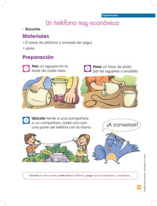 259
DISTRIBUCIÓNGRATUITA-PROHIBIDALAVENTA
Un teléfono muy económico
Materiales
•	2 vasos de plástico o envases de yogur
•	piola
Preparación
	Pasa un trozo de piola
por los agujeros y anúdalo.
2
	Haz un agujero en la
base de cada vaso.
1
	 Ubícate frente a una compañera
o un compañero, cada uno con
una parte del teléfono en la mano.
3
Experimentos
¡A conversar!
•	Escucha.
•	Escucha las instrucciones, confecciona tu teléfono y juega con tus compañeros y compañeras.
 