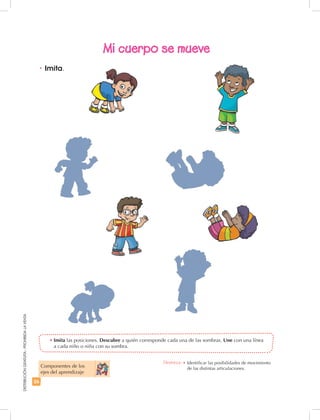 26
DISTRIBUCIÓNGRATUITA-PROHIBIDALAVENTA
•	Imita.
Mi cuerpo se mueve
Componentes de los
ejes del aprendizaje
•	Imita las posiciones. Descubre a quién corresponde cada una de las sombras. Une con una línea
a cada niño o niña con su sombra.
Destreza: •	Identificar las posibilidades de movimiento
de las distintas articulaciones.
 
