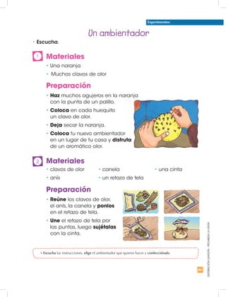 261
DISTRIBUCIÓNGRATUITA-PROHIBIDALAVENTA
•	Haz muchos agujeros en la naranja
con la punta de un palillo.
•	Coloca en cada huequito
un clavo de olor.
•	Deja secar la naranja.
•	Coloca tu nuevo ambientador
en un lugar de tu casa y disfruta
de un aromático olor.
•	Reúne los clavos de olor,
el anís, la canela y ponlos
en el retazo de tela.
•	Une el retazo de tela por
las puntas, luego sujétalas
con la cinta.
•	clavos de olor
•	anís		
•	canela
•	un retazo de tela	
• una cinta
Un ambientador
Experimentos
•	Escucha las instrucciones, elige el ambientador que quieres hacer y confecciónalo.
Materiales
•	Una naranja
•	 Muchos clavos de olor
Materiales
Preparación
Preparación
2
1
•	Escucha.
 