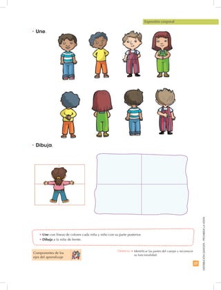 27
DISTRIBUCIÓNGRATUITA-PROHIBIDALAVENTA
Componentes de los
ejes del aprendizaje
•	Une con líneas de colores cada niña y niño con su parte posterior.
•	Dibuja a la niña de frente.
Expresión corporal
•	Une.
•	Dibuja.
Destreza: •	Identificar las partes del cuerpo y reconocer
su funcionalidad.
 