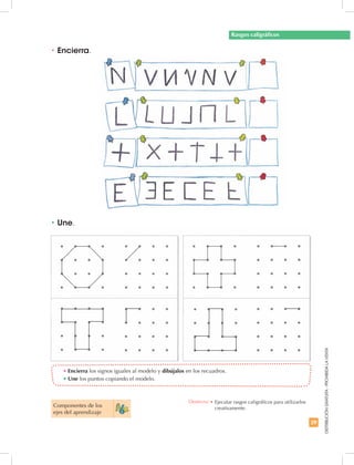 29
DISTRIBUCIÓNGRATUITA-PROHIBIDALAVENTA
•	Encierra los signos iguales al modelo y dibújalos en los recuadros.
•	Une los puntos copiando el modelo.
•	Une.
•	Encierra.
Rasgos caligráficos
Componentes de los
ejes del aprendizaje
Destreza: •	Ejecutar rasgos caligráficos para utilizarlos
creativamente.
 