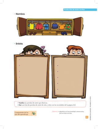 31
DISTRIBUCIÓNGRATUITA-PROHIBIDALAVENTA
•	Enlista.
•	Nombra.
•	Nombra las prendas de vestir que observas.
•	Haz una lista de prendas de vestir de niña y niño con los recortables de la página 263.
Producción de textos escritos
•
•
•
•
•
•
•
•
•
•
Componentes de los
ejes del aprendizaje
Destreza: •	Identificar la funcionalidad comunicativa
de los textos escritos.
 
