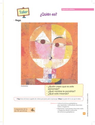 41
DISTRIBUCIÓNGRATUITA-PROHIBIDALAVENTA
•	Pega trozos de lanas o papeles de colores para poner pelo al personaje. Dibuja las partes de la cara que le faltan.
•	Pega.
•	¿Quién crees que es este
personaje?
•	¿Qué nombre le pondrías?
•	¿Qué está mirando?
Expresión artística
¿Quién es?
Componentes de los
ejes del aprendizaje
Taller
Destreza: •	Utilizar las técnicas grafoplásticas
para representar creativamente situaciones
reales e imaginarias.
•	Representar creativamente situaciones reales
o imaginarias desde la utilización
de las técnicas grafoplásticas.
Anónimo
 
