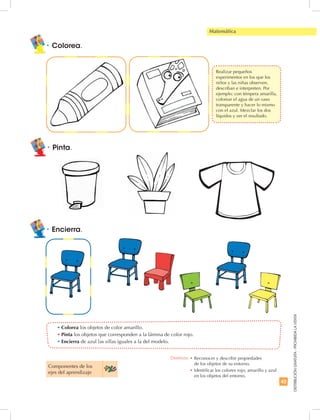 43
DISTRIBUCIÓNGRATUITA-PROHIBIDALAVENTA
Matemática
•	Encierra.
•	Colorea los objetos de color amarillo.
•	Pinta los objetos que corresponden a la lámina de color rojo.
•	Encierra de azul las sillas iguales a la del modelo.
•	Colorea.
Componentes de los
ejes del aprendizaje
•	Pinta.
Destreza: •	Reconocer y describir propiedades
de los objetos de su entorno.
•	Identificar los colores rojo, amarillo y azul
en los objetos del entorno.
	 Realizar pequeños
experimentos en los que los
niños y las niñas observen,
describan e interpreten. Por
ejemplo: con témpera amarilla,
colorear el agua de un vaso
transparente y hacer lo mismo
con el azul. Mezclar los dos
líquidos y ver el resultado.
 