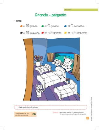 49
DISTRIBUCIÓNGRATUITA-PROHIBIDALAVENTA
Nociones
el grande.
el pequeño. la grande. la pequeña.
Grande - pequeño
•	Pinta.
•	Pinta según las indicaciones.
Componentes de los
ejes del aprendizaje
el grande. el pequeño.
Destreza: •	Reconocer, estimar y comparar objetos
de acuerdo a su tamaño (grande, pequeño).
 