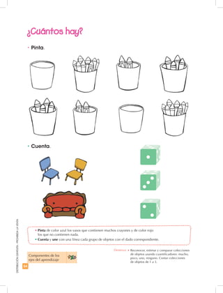54
DISTRIBUCIÓNGRATUITA-PROHIBIDALAVENTA
•	Cuenta.
•	Pinta de color azul los vasos que contienen muchos crayones y de color rojo
los que no contienen nada.
•	Cuenta y une con una línea cada grupo de objetos con el dado correspondiente.
•	Pinta.
¿Cuántos hay?
Componentes de los
ejes del aprendizaje
Destreza: •	Reconocer, estimar y comparar colecciones
de objetos usando cuantificadores: mucho,
poco, uno, ninguno. Contar colecciones
de objetos de 1 a 3.
 