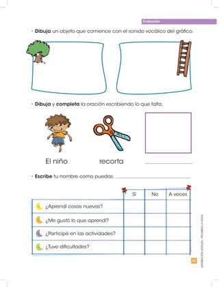 57
Evaluación
DISTRIBUCIÓNGRATUITA-PROHIBIDALAVENTA
•	Dibuja un objeto que comience con el sonido vocálico del gráfico.
•	Dibuja y completa la oración escribiendo lo que falta.
•	Escribe tu nombre como puedas.
El niño recorta
¿Aprendí cosas nuevas?
Sí No A veces
¿Me gustó lo que aprendí?
¿Participé en las actividades?
¿Tuve dificultades?
.
 