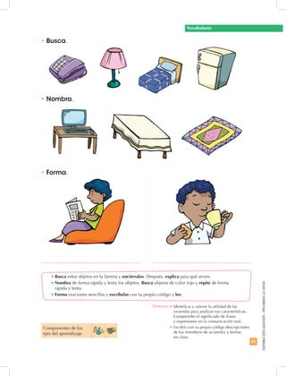61
DISTRIBUCIÓNGRATUITA-PROHIBIDALAVENTA
•	Busca estos objetos en la lámina y enciérralos. Después, explica para qué sirven.
•	Nombra de forma rápida y lenta los objetos. Busca objetos de color rojo y repite de forma
rápida y lenta.
•	Forma oraciones sencillas y escríbelas con tu propio código y lee.
•	Nombra.
•	Busca.
•	Forma.
Componentes de los
ejes del aprendizaje
Vocabulario
Destreza: •	Identificar y valorar la utilidad de las
viviendas para analizar sus características.
Comprender el significado de frases
y expresiones en la comunicación oral.
•		Escribir con su propio código descripciones
de los miembros de su familia y leerlas
en clase.
 