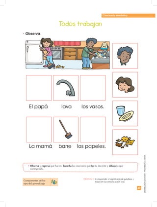 63
DISTRIBUCIÓNGRATUITA-PROHIBIDALAVENTA
Todos trabajan
•	Observa.
•	Observa y expresa qué hacen. Escucha las oraciones que lee tu docente y dibuja lo que
corresponda.
Conciencia semántica
El papá 	 lava los vasos.
La mamá 	 barre los papeles.
Componentes de los
ejes del aprendizaje
Destreza: •	Comprender el significado de palabras y
frases en la comunicación oral.
 