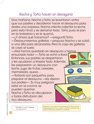 66
DISTRIBUCIÓNGRATUITA-PROHIBIDALAVENTA
Una mañana, Nacha y Toño se levantaron antes
que sus padres y decidieron hacer el desayuno para
darles una sorpresa. Nacha intentó calentar la leche
pero esta hirvió y se derramó toda. Toño puso el pan
en la tostadora y se le quemó.
—¿Y ahora qué hacemos? —preguntó Toño.
—Desayunaremos galletas —propuso Nacha y se subió
a una silla para alcanzarlas. Pero la caja de galletas
se cayó al suelo.
—¡Nos hemos quedado sin desayuno y hemos
ensuciado todo! —.Toño se echó a llorar.
Entonces, sus padres se despertaron
y les ayudaron a limpiar todo.Además,
les prepararon un desayuno con
leche, jugo de frutas, cereales,
mermelada, queso…
—Todavía son pequeños para
preparar el desayuno —les dijeron
sus padres—. Es muy peligroso
estar en la cocina; se
pueden quemar.
Nacha y Toño se disculparon
y todos disfrutaron del
rico desayuno.
Nacha y Toño hacen un desayuno
•	Escucha el cuento y expresa
tus experiencias.
	 Interpretar las acciones de los personajes de la historia a través
de dramatizaciones. Dar a conocer su opinión o punto de vista
sobre los hechos que suceden en la narración.
 