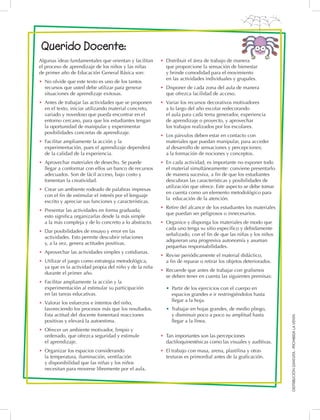 DISTRIBUCIÓNGRATUITA-PROHIBIDALAVENTA
Querido Docente:
Algunas ideas fundamentales que orientan y facilitan
el proceso de aprendizaje de los niños y las niñas
de primer año de Educación General Básica son:
•	 No olvide que este texto es uno de los tantos
recursos que usted debe utilizar para generar
situaciones de aprendizaje exitosas.
•	 Antes de trabajar las actividades que se proponen
en el texto, iniciar utilizando material concreto,
variado y novedoso que pueda encontrar en el
entorno cercano, para que los estudiantes tengan
la oportunidad de manipular y experimentar
posibilidades concretas de aprendizaje.
•	 Facilitar ampliamente la acción y la
experimentación, pues el aprendizaje dependerá
de la calidad de la experiencia.
•	 Aprovechar materiales de desecho. Se puede
llegar a conformar con ellos un banco de recursos
adecuados. Son de fácil acceso, bajo costo y
fomentan la creatividad.
•	 Crear un ambiente rodeado de palabras impresas
con el fin de estimular el interés por el lenguaje
escrito y apreciar sus funciones y características.
•	 Presentar las actividades en forma graduada;
esto significa organizarlas desde la más simple
a la más compleja y de lo concreto a lo abstracto.
•	 Dar posibilidades de ensayo y error en las
actividades. Esto permite descubrir relaciones
y, a la vez, genera actitudes positivas.
•	 Aprovechar las actividades simples y cotidianas.
•	 Utilizar el juego como estrategia metodológica,
ya que es la actividad propia del niño y de la niña
durante el primer año.
•	 Facilitar ampliamente la acción y la
experimentación al estimular su participación
en las tareas educativas.
•	 Valorar los esfuerzos e intentos del niño,
favoreciendo los procesos más que los resultados.
Esta actitud del docente fomentará reacciones
positivas y elevará la autoestima.
•	 Ofrecer un ambiente motivador, limpio y
ordenado, que ofrezca seguridad y estimule
el aprendizaje.
•	 Organizar los espacios considerando
la temperatura, iluminación, ventilación
y disponibilidad que las niñas y los niños
necesitan para moverse libremente por el aula.
•	 Distribuir el área de trabajo de manera
que proporcione la sensación de bienestar
y brinde comodidad para el movimiento
en las actividades individuales y grupales.
•	 Disponer de cada zona del aula de manera
que ofrezca facilidad de acceso.
•	 Variar los recursos decorativos motivadores
a lo largo del año escolar redecorando
el aula para cada tema generador, experiencia
de aprendizaje o proyecto, y aprovechar
los trabajos realizados por los escolares.
•	 Los párvulos deben estar en contacto con
materiales que puedan manipular, para acceder
al desarrollo de sensaciones y percepciones;
a la formación de nociones y conceptos.
•	 En cada actividad, es importante no exponer todo
el material simultáneamente: conviene presentarlo
de manera sucesiva, a fin de que los estudiantes
descubran las características y posibilidades de
utilización que ofrece. Este aspecto se debe tomar
en cuenta como un elemento metodológico para
la educación de la atención.
•	 Retire del alcance de los estudiantes los materiales
que puedan ser peligrosos o innecesarios.
•	 Organice y disponga los materiales de modo que
cada uno tenga su sitio específico y debidamente
señalizado, con el fin de que las niñas y los niños
adquieran una progresiva autonomía y asuman
pequeñas responsabilidades.
•	 Revise periódicamente el material didáctico,
a fin de reparar o retirar los objetos deteriorados.
•	 Recuerde que antes de trabajar con grafismos
se deben tener en cuenta las siguientes premisas:
•  Partir de los ejercicios con el cuerpo en
espacios grandes e ir restringiéndolos hasta
llegar a la hoja.
• Trabajar en hojas grandes, de medio pliego,
y disminuir poco a poco su amplitud hasta
llegar a la línea.
•	 Tan importantes son las percepciones
dactiloquinestésicas como las visuales y auditivas.
•	 El trabajo con masa, arena, plastilina y otras
texturas es primordial antes de la graficación.
 