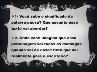1- Você sabe o significado da
palavra pausa? Que assunto esse
texto vai abordar?
2- Onde você imagina que essa
personagem vai todos os domingos
quando sai de casa? Será que vai
realmente para o escritório?
 