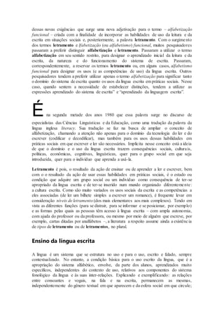 dessas novas exigências que surge uma nova adjetivação para o termo – alfabetização
funcional – criada com a finalidade de incorporar as habilidades de uso da leitura e da
escrita em situações sociais e, posteriormente, a palavra letramento. Com o surgimento
dos termos letramento e lfabetização (ou alfabetismo) funcional, muitos pesquisadores
passaram a preferir distinguir alfabetização e letramento. Passaram a utilizar o termo
alfabetização em seu sentido restrito, para designar o aprendizado inicial da leitura e da
escrita, da natureza e do funcionamento do sistema de escrita. Passaram,
correspondentemente, a reservar os termos letramento ou, em alguns casos, alfabetismo
funcional para designar os usos (e as competências de uso) da língua escrita. Outros
pesquisadores tendem a preferir utilizar apenas o termo alfabetização para significar tanto
o domínio do sistema de escrita quanto os usos da língua escrita em práticas sociais. Nesse
caso, quando sentem a necessidade de estabelecer distinções, tendem a utilizar as
expressões aprendizado do sistema de escrita” e “aprendizado da linguagem escrita”.
Éna segunda metade dos anos 1980 que essa palavra surge no discurso de
especialistas das Ciências Linguísticas e da Educação, como uma tradução da palavra da
língua inglesa literacy. Sua tradução se faz na busca de ampliar o conceito de
alfabetização, chamando a atenção não apenas para o domínio da tecnologia do ler e do
escrever (codificar e decodificar), mas também para os usos dessas habilidades em
práticas sociais em que escrever e ler são necessários. Implícita nesse conceito está a ideia
de que o domínio e o uso da língua escrita trazem consequências sociais, culturais,
políticas, econômicas, cognitivas, linguísticas, quer para o grupo social em que seja
introduzida, quer para o indivíduo que aprenda a usá-la.
Letramento é pois, o resultado da ação de ensinar ou de aprender a ler e escrever, bem
com o o resultado da ação de usar essas habilidades em práticas sociais, é o estado ou
condição que adquire um grupo social ou um indivíduo como consequência de ter-se
apropriado da língua escrita e de ter-se inserido num mundo organizado diferentemente:
a cultura escrita. Como são muito variados os usos sociais da escrita e as competências a
eles associadas (de ler um bilhete simples a escrever um romance), é frequente levar em
consideração níveis de letramento (dos mais elementares aos mais complexos). Tendo em
vista as diferentes funções (para se distrair, para se informar e se posicionar, por exemplo)
e as formas pelas quais as pessoas têm acesso à língua escrita – com ampla autonomia,
com ajuda do professor ou da professora, ou mesmo por meio de alguém que escreve, por
exemplo, cartas ditadas por analfabetos –, a literatura a respeito assume ainda a existência
de tipos de letramento ou de letramentos, no plural.
Ensino da língua escrita
A língua é um sistema que se estrutura no uso e para o uso, escrito e falado, sempre
contextualizado. No entanto, a condição básica para o uso escrito da língua, que é a
apropriação do sistema alfabético, envolve, da parte dos alunos, aprendizados muito
específicos, independentes do contexto de uso, relativos aos componentes do sistema
fonológico da língua e às suas inter-relações. Explicando e exemplificando: as relações
entre consoantes e vogais, na fala e na escrita, permanecem as mesmas,
independentemente do gênero textual em que aparecem e da esfera social em que circule;
 