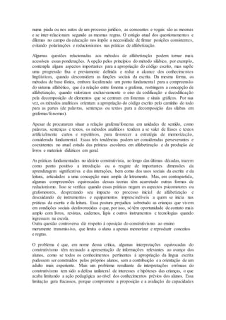 numa piada ou nos autos de um processo jurídico, as consoantes e vogais são as mesmas
e se inter-relacionam segundo as mesmas regras. O estágio atual dos questionamentos e
dilemas no campo da educação nos impõe a necessidade de firmar posições consistentes,
evitando polarizações e reducionismos nas práticas de alfabetização.
Algumas questões relacionadas aos métodos de alfabetização podem tornar mais
acessíveis essas ponderações. A opção pelos princípios do método silábico, por exemplo,
contempla alguns aspectos importantes para a apropriação do código escrito, mas supõe
uma progressão fixa e previamente definida e reduz o alcance dos conhecimentos
lingüísticos, quando desconsidera as funções sociais da escrita. Da mesma forma, os
métodos de base fônica, embora focalizando um ponto fundamental para a compreensão
do sistema alfabético, que é a relação entre fonema e grafema, restringem a concepção de
alfabetização, quando valorizam exclusivamente o eixo da codificação e decodificação
pela decomposição de elementos que se centram em fonemas e sinais gráficos. Por sua
vez, os métodos analíticos orientam a apropriação do código escrito pelo caminho do todo
para as partes (de palavras, sentenças ou textos para a decomposição das sílabas em
grafemas/fonemas).
Apesar de procurarem situar a relação grafema/fonema em unidades de sentido, como
palavras, sentenças e textos, os métodos analíticos tendem a se valer de frases e textos
artificialmente curtos e repetitivos, para favorecer a estratégia de memorização,
considerada fundamental. Essas três tendências podem ser consideradas perseverantes e
coexistentes no atual estado das práticas escolares em alfabetização e da produção de
livros e materiais didáticos em geral.
As práticas fundamentadas no ideário construtivista, ao longo das últimas décadas, trazem
como ponto positivo a introdução ou o resgate de importantes dimensões da
aprendizagem significativa e das interações, bem como dos usos sociais da escrita e da
leitura, articulados a uma concepção mais ampla de letramento. Mas, em contrapartida,
algumas compreensões equivocadas dessas teorias têm acarretado outras formas de
reducionismo. Isso se verifica quando essas práticas negam os aspectos psicomotores ou
grafomotores, desprezando seu impacto no processo inicial de alfabetização e
descuidando de instrumentos e equipamentos imprescindíveis a quem se inicia nas
práticas da escrita e da leitura. Essa postura prejudica sobretudo as crianças que vivem
em condições sociais desfavorecidas e que, por isso, só têm oportunidade de contato mais
amplo com livros, revistas, cadernos, lápis e outros instrumentos e tecnologias quando
ingressam na escola.
Outra questão controversa diz respeito à oposição do construtivismo ao ensino
meramente transmissivo, que limita o aluno a apenas memorizar e reproduzir conceitos
e regras.
O problema é que, em nome dessa crítica, algumas interpretações equivocadas do
construtivismo têm recusado a apresentação de informações relevantes ao avanço dos
alunos, como se todos os conhecimentos pertinentes à apropriação da língua escrita
pudessem ser construídos pelos próprios alunos, sem a contribuição e a orientação de um
adulto mais experiente. Mais um problema resultante de interpretações errôneas do
construtivismo tem sido a defesa unilateral de interesses e hipóteses das crianças, o que
acaba limitando a ação pedagógica ao nível dos conhecimentos prévios dos alunos. Essa
limitação gera fracassos, porque compromete a proposição e a avaliação de capacidades
 