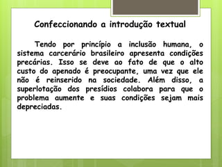 Confeccionando a introdução textual

     Tendo por princípio a inclusão humana, o
sistema carcerário brasileiro apresenta condições
precárias. Isso se deve ao fato de que o alto
custo do apenado é preocupante, uma vez que ele
não é reinserido na sociedade. Além disso, a
superlotação dos presídios colabora para que o
problema aumente e suas condições sejam mais
depreciadas.
 
