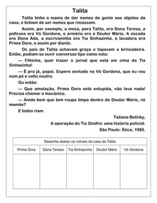 Talita 
Talita tinha a mania de dar nomes de gente aos objetos da casa, e tinham de ser nomes que rimassem. 
Assim, por exemplo, a mesa, para Talita, era Dona Teresa, a poltrona era Vó Gordona, o armário era o Doutor Mário. A escada era Dona Ada, a escrivaninha era Tia Sinhazinha, a lavadora era Prima Dora, e assim por diante. 
Os pais de Talita achavam graça e topavam a brincadeira. Então, podiam-se ouvir conversas tipo como esta: 
— Filhinha, quer trazer o jornal que está em cima da Tia Sinhazinha! 
— É pra já, papai. Espere sentado na Vó Gordona, que eu vou num pé e volto noutro. 
Ou então: 
— Que amolação, Prima Dora está entupida, não lava nada! Precisa chamar o mecânico. 
— Ainda bem que tem roupa limpa dentro do Doutor Mário, né mamãe? 
E todos riam. 
Tatiana Belinky, 
A operação do Tio Onofre: uma história policial. 
São Paulo: Ática, 1985. 
Desenhe abaixo os móveis da casa de Talita 
Prima Dora 
Dona Teresa 
Tia Sinhazinha 
Doutor Mário 
Vó Gordona 
