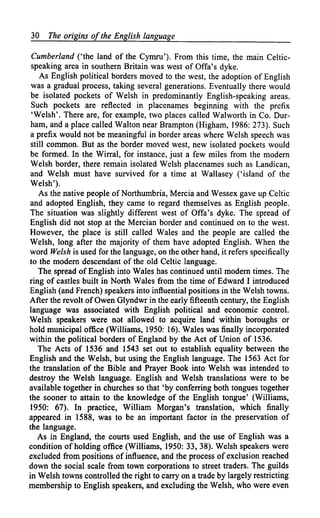 30   The origins of the English language

 Cumberland ('the land of the Cymru'). From this time, the main Celtic-
 speaking area in southern Britain was west of Offa's dyke.
    As English political borders moved to the west, the adoption of English
 was a gradual process, taking several generations. Eventually there would
 be isolated pockets of Welsh in predominantly English-speaking areas.
 Such pockets are reflected in placenames beginning with the prefix
 'Welsh'. There are, for example, two places called Walworth in Co. Dur-
 ham, and a place called Walton near Brampton (Higham, 1986: 273). Such
 a prefix would not be meaningful in border areas where Welsh speech was
 still common. But as the border moved west, new isolated pockets would
be formed. In the Wirral, for instance, just a few miles from the modern
 Welsh border, there remain isolated Welsh placenames such as Landican,
 and Welsh must have survived for a time at Wallasey ('island of the
Welsh').
    As the native people of Northumbria, Mercia and Wessex gave up Celtic
and adopted English, they came to regard themselves as English people.
The situation was slightly different west of Offa's dyke. The spread of
English did not stop at the Mercian border and continued on to the west.
However, the place is still called Wales and the people are called the
Welsh, long after the majority of them have adopted English. When the
word Welsh is used for the language, on the other hand, it refers specifically
to the modern descendant of the old Celtic language.
    The spread of English into Wales has continued until modern times. The
ring of castles built in North Wales from the time of Edward I introduced
English (and French) speakers into influential positions in the Welsh towns.
After the revolt of Owen Glyndwr in the early fifteenth century, the English
language was associated with English political and economic control.
Welsh speakers were not allowed to acquire land within boroughs or
hold municipal office (Williams, 1950: 16). Wales was finally incorporated
within the political borders of England by the Act of Union of 1536.
    The Acts of 1536 and 1543 set out to establish equality between the
English and the Welsh, but using the English language. The 1563 Act for
the translation of the Bible and Prayer Book into Welsh was intended to
destroy the Welsh language. English and Welsh translations were to be
available together in churches so that 'by conferring both tongues together
the sooner to attain to the knowledge of the English tongue' (Williams,
1950: 67). In practice, William Morgan's translation, which finally
appeared in 1588, was to be an important factor in the preservation of
the language.
   As in England, the courts used English, and the use of English was a
condition of holding office (Williams, 1950: 33, 38). Welsh speakers were
excluded from positions of influence, and the process of exclusion reached
down the social scale from town corporations to street traders. The guilds
in Welsh towns controlled the right to carry on a trade by largely restricting
membership to English speakers, and excluding the Welsh, who were even
 