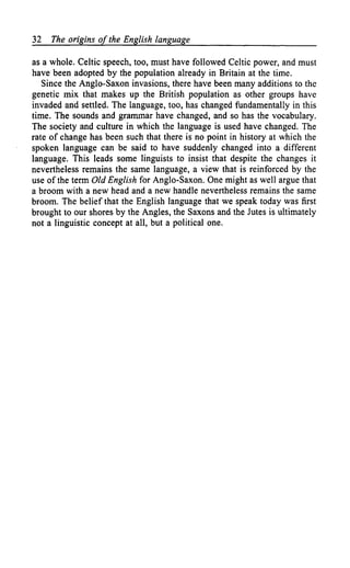 32   The origins of the English language

as a whole. Celtic speech, too, must have followed Celtic power, and must
have been adopted by the population already in Britain at the time.
   Since the Anglo-Saxon invasions, there have been many additions to the
genetic mix that makes up the British population as other groups have
invaded and settled. The language, too, has changed fundamentally in this
time. The sounds and grammar have changed, and so has the vocabulary.
The society and culture in which the language is used have changed. The
rate of change has been such that there is no point in history at which the
spoken language can be said to have suddenly changed into a different
language. This leads some linguists to insist that despite the changes it
nevertheless remains the same language, a view that is reinforced by the
use of the term Old English for Anglo-Saxon. One might as well argue that
a broom with a new head and a new handle nevertheless remains the same
broom. The belief that the English language that we speak today was first
brought to our shores by the Angles, the Saxons and the Jutes is ultimately
not a linguistic concept at all, but a political one.
 