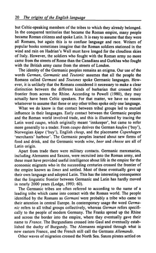20   The origins of the English language

but Celtic-speaking members of the tribes to which they already belonged.
In the conquered territories that became the Roman empire, many people
became Roman citizens and spoke Latin. It is easy to assume that they were
all Romans, but again this is to confuse language and race. Writers of
popular books sometimes imagine that the Roman soldiers stationed in the
wind and rain on Hadrian's Wall must have longed for the cloudless skies
of Italy. However, the soldiers who fought with the Roman army no more
came from the streets of Rome than the Canadians and Gurkhas who fought
with the British army came from the streets of London.
   The identity of the Germanic peoples remains an enigma. Our use of the
words German, Germanic and Teutonic assumes that all the people the
Romans called Germani and Teutones spoke Germanic languages. How-
ever, it is unlikely that the Romans considered it necessary to make a clear
distinction between the different kinds of barbarian that crossed their
frontier from across the Rhine. According to Powell (1980), they may
actually have been Celtic speakers. For that matter, we have no reason
whatsover to assume that these or any other tribes spoke only one language.
   What we do know is that contact between tribal groups led to mutual
influence in their languages. Early contact between the Germanic peoples
and the Roman world involved trade, and this is illustrated by tracing the
Latin word caupo, which originally meant 'innkeeper', but came to refer
more generally to a trader. From caupo derives the German kaufen ('buy'),
Norwegian kj0pe ('buy'), English cheap, and the placename Copenhagen
'merchants' harbour'. The Germanic peoples learned about new forms of
food and drink, and the Germanic words wine, beer and cheese are all of
Latin origin.
   Apart from trade there were military contacts. Germanic mercenaries,
including Alemanns and Saxons, were recruited into the Roman army, and
these must have provided useful intelligence about life in the empire for the
economic migrants who in the succeeding centuries crossed the frontier of
the empire known as limes and settled. Most of these eventually gave up
their own language and adopted Latin. This has the interesting consequence
that the linguistic frontier between Germanic and Latin has hardly moved
in nearly 2000 years (Lodge, 1993: 60).
   The Germanic tribes are often referred to according to the name of a
leading tribe which came into contact with the Roman world. The people
identified by the Romans as Germani were probably a tribe who came to
their attention in central Europe. In contemporary usage the word Germa-
nic refers to all tribal groups collectively, whereas German refers specifi-
cally to the people of modern Germany. The Franks spread up the Rhine
and across the border into the empire, where they eventually gave their
name to France. The Burgundians crossed into Gaul and eventually estab-
lished the duchy of Burgundy. The Alemanns migrated through what is
now eastern France, and the French still call the Germans Allemands.
   Other waves of migration crossed the North Sea. Saxon pirates settled on
 