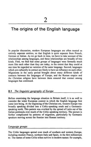 2
  The origins of the English language



In popular discussion, modern European languages are often treated as
entirely separate entities, so that English is quite separate from French,
German or Italian. As we go back in time, we have to take account of the
relationships among languages, and these relationships are broadly of two
kinds. First, we find that some groups of languages were formerly much
more like each other than they are today, to the extent that they could at
one time be regarded as varieties of the same language. Second, languages
which are culturally in contact are likely to have an influence on each other.
Migrations in the early period brought about many different kinds of
contacts between the languages of Europe, and the Roman empire and
the Christian religion have between them ensured that contact among
languages has continued.



2.1   The linguistic geography of Europe

Before examining the language situation in Britain itself, it is as well to
consider the wider European context in which the English language first
came into being. At the beginning of the Christian era, western Europe was
broadly speaking divided into a Celtic-speaking south and a Germanic-
speaking north. This pattern was overlaid by the spread of Latin out of the
Italian peninsula over much of the Celtic-speaking territory. The picture is
further complicated by patterns of migration, particularly by Germanic
speakers moving across the frontier into Roman territory.


Language groups
The Celtic languages spread over much of southern and western Europe,
including modern France, northern Italy and Spain, in the first millennium
BC. The names of some Celtic tribes survive in modern names: for example,
 