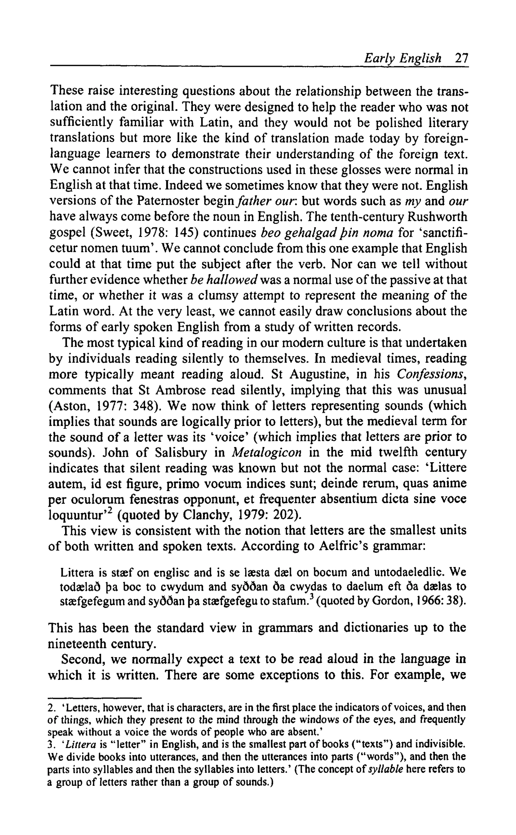 Early English 27
These raise interesting questions about the relationship between the trans-
lation and the original. They were designed to help the reader who was not
sufficiently familiar with Latin, and they would not be polished literary
translations but more like the kind of translation made today by foreign-
language learners to demonstrate their understanding of the foreign text.
We cannot infer that the constructions used in these glosses were normal in
English at that time. Indeed we sometimes know that they were not. English
versions of the Paternoster begin father our but words such as my and our
have always come before the noun in English. The tenth-century Rushworth
gospel (Sweet, 1978: 145) continues beo gehalgadpin noma for 'sanctifi-
cetur nomen tuum'. We cannot conclude from this one example that English
could at that time put the subject after the verb. Nor can we tell without
further evidence whether be hallowed was a normal use of the passive at that
time, or whether it was a clumsy attempt to represent the meaning of the
Latin word. At the very least, we cannot easily draw conclusions about the
forms of early spoken English from a study of written records.
The most typical kind of reading in our modern culture is that undertaken
by individuals reading silently to themselves. In medieval times, reading
more typically meant reading aloud. St Augustine, in his Confessions,
comments that St Ambrose read silently, implying that this was unusual
(Aston, 1977: 348). We now think of letters representing sounds (which
implies that sounds are logically prior to letters), but the medieval term for
the sound of a letter was its 'voice' (which implies that letters are prior to
sounds). John of Salisbury in Metalogicon in the mid twelfth century
indicates that silent reading was known but not the normal case: 'Littere
autem, id est figure, primo vocum indices sunt; deinde rerum, quas anime
per oculorum fenestras opponunt, et frequenter absentium dicta sine voce
loquuntur'2 (quoted by Clanchy, 1979: 202).
This view is consistent with the notion that letters are the smallest units
of both written and spoken texts. According to Aelfric's grammar:
Littera is staef on englisc and is se Isesta dael on bocum and untodaeledlic. We
todaelad >a boc to cwydum and syddan 6a cwydas to daelum eft da daelas to
stasfgefegum and syddan {)a staefgefegu to stafum.3 (quoted by Gordon, 1966:38).
This has been the standard view in grammars and dictionaries up to the
nineteenth century.
Second, we normally expect a text to be read aloud in the language in
which it is written. There are some exceptions to this. For example, we
2. 'Letters, however, that is characters, are in the first place the indicators of voices, and then
of things, which they present to the mind through the windows of the eyes, and frequently
speak without a voice the words of people who are absent.'
3. 'Littera is "letter" in English, and is the smallest part of books ("texts") and indivisible.
We divide books into utterances, and then the utterances into parts ("words"), and then the
parts into syllables and then the syllables into letters.' (The concept of syllable here refers to
a group of letters rather than a group of sounds.)