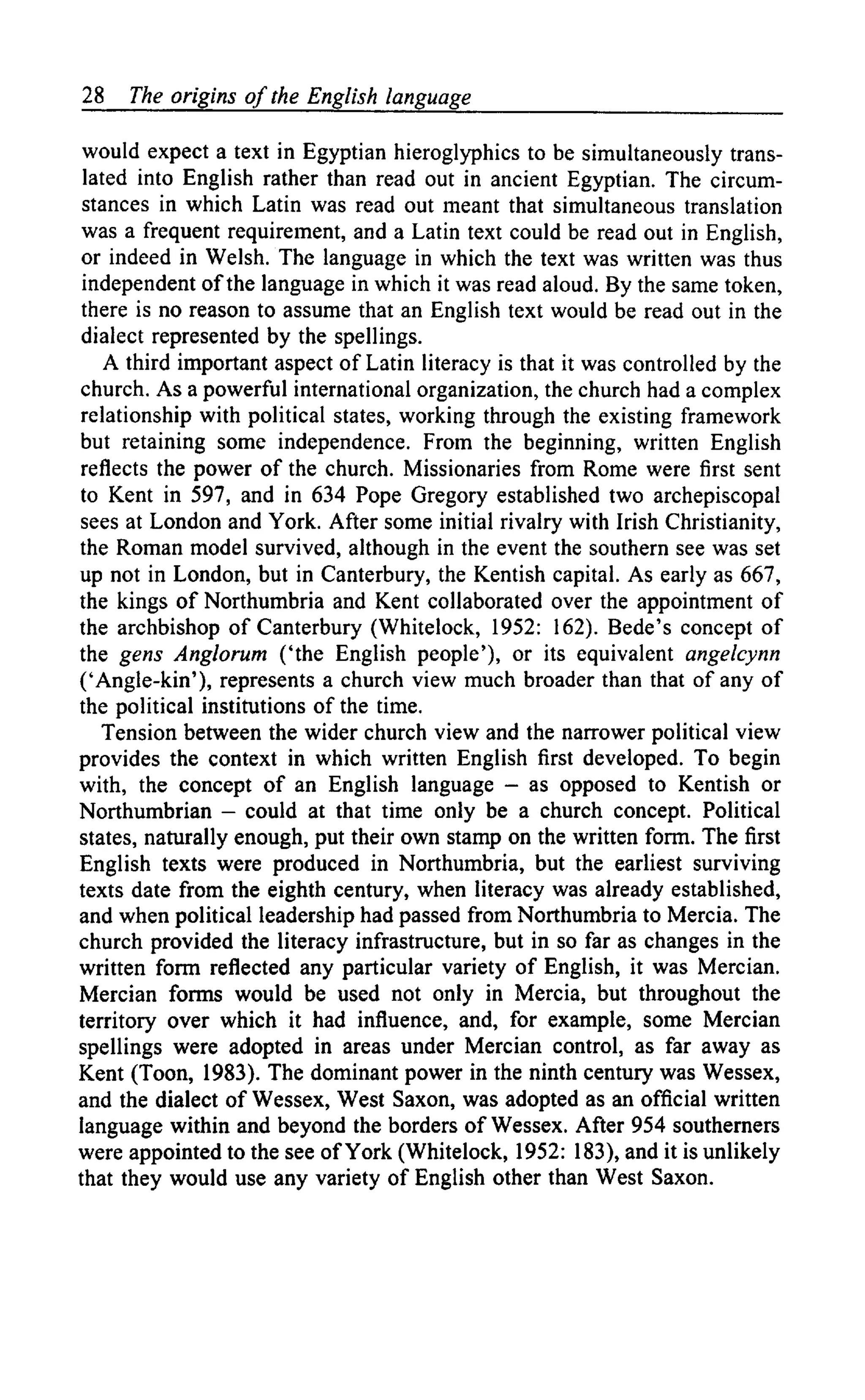 28 The origins of the English language
would expect a text in Egyptian hieroglyphics to be simultaneously trans-
lated into English rather than read out in ancient Egyptian. The circum-
stances in which Latin was read out meant that simultaneous translation
was a frequent requirement, and a Latin text could be read out in English,
or indeed in Welsh. The language in which the text was written was thus
independent of the language in which it was read aloud. By the same token,
there is no reason to assume that an English text would be read out in the
dialect represented by the spellings.
A third important aspect of Latin literacy is that it was controlled by the
church. As a powerful international organization, the church had a complex
relationship with political states, working through the existing framework
but retaining some independence. From the beginning, written English
reflects the power of the church. Missionaries from Rome were first sent
to Kent in 597, and in 634 Pope Gregory established two archepiscopal
sees at London and York. After some initial rivalry with Irish Christianity,
the Roman model survived, although in the event the southern see was set
up not in London, but in Canterbury, the Kentish capital. As early as 667,
the kings of Northumbria and Kent collaborated over the appointment of
the archbishop of Canterbury (Whitelock, 1952: 162). Bede's concept of
the gens Anglorum ('the English people'), or its equivalent angelcynn
('Angle-kin'), represents a church view much broader than that of any of
the political institutions of the time.
Tension between the wider church view and the narrower political view
provides the context in which written English first developed. To begin
with, the concept of an English language — as opposed to Kentish or
Northumbrian — could at that time only be a church concept. Political
states, naturally enough, put their own stamp on the written form. The first
English texts were produced in Northumbria, but the earliest surviving
texts date from the eighth century, when literacy was already established,
and when political leadership had passed from Northumbria to Mercia. The
church provided the literacy infrastructure, but in so far as changes in the
written form reflected any particular variety of English, it was Mercian.
Mercian forms would be used not only in Mercia, but throughout the
territory over which it had influence, and, for example, some Mercian
spellings were adopted in areas under Mercian control, as far away as
Kent (Toon, 1983). The dominant power in the ninth century was Wessex,
and the dialect of Wessex, West Saxon, was adopted as an official written
language within and beyond the borders of Wessex. After 954 southerners
were appointed to the see of York (Whitelock, 1952: 183), and it is unlikely
that they would use any variety of English other than West Saxon.