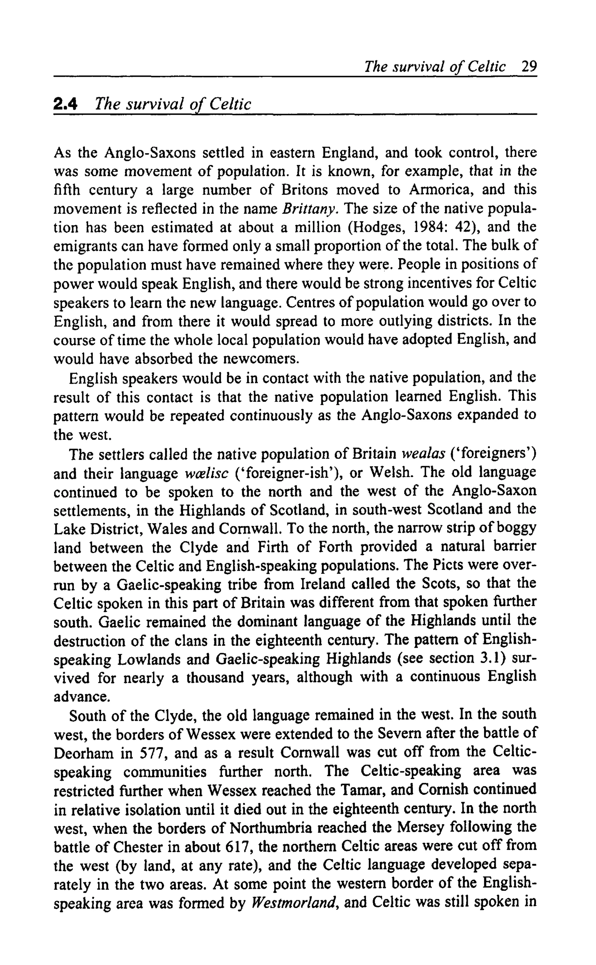 The survival of Celtic 29
2.4 The survival of Celtic
As the Anglo-Saxons settled in eastern England, and took control, there
was some movement of population. It is known, for example, that in the
fifth century a large number of Britons moved to Armorica, and this
movement is reflected in the name Brittany. The size of the native popula-
tion has been estimated at about a million (Hodges, 1984: 42), and the
emigrants can have formed only a small proportion of the total. The bulk of
the population must have remained where they were. People in positions of
power would speak English, and there would be strong incentives for Celtic
speakers to learn the new language. Centres of population would go over to
English, and from there it would spread to more outlying districts. In the
course of time the whole local population would have adopted English, and
would have absorbed the newcomers.
English speakers would be in contact with the native population, and the
result of this contact is that the native population learned English. This
pattern would be repeated continuously as the Anglo-Saxons expanded to
the west.
The settlers called the native population of Britain wealas ('foreigners')
and their language wcelisc ('foreigner-ish'), or Welsh. The old language
continued to be spoken to the north and the west of the Anglo-Saxon
settlements, in the Highlands of Scotland, in south-west Scotland and the
Lake District, Wales and Cornwall. To the north, the narrow strip of boggy
land between the Clyde and Firth of Forth provided a natural barrier
between the Celtic and English-speaking populations. The Picts were over-
run by a Gaelic-speaking tribe from Ireland called the Scots, so that the
Celtic spoken in this part of Britain was different from that spoken further
south. Gaelic remained the dominant language of the Highlands until the
destruction of the clans in the eighteenth century. The pattern of English-
speaking Lowlands and Gaelic-speaking Highlands (see section 3.1) sur-
vived for nearly a thousand years, although with a continuous English
advance.
South of the Clyde, the old language remained in the west. In the south
west, the borders of Wessex were extended to the Severn after the battle of
Deorham in 577, and as a result Cornwall was cut off from the Celtic-
speaking communities further north. The Celtic-speaking area was
restricted further when Wessex reached the Tamar, and Cornish continued
in relative isolation until it died out in the eighteenth century. In the north
west, when the borders of Northumbria reached the Mersey following the
battle of Chester in about 617, the northern Celtic areas were cut off from
the west (by land, at any rate), and the Celtic language developed sepa-
rately in the two areas. At some point the western border of the English-
speaking area was formed by Westmorland, and Celtic was still spoken in