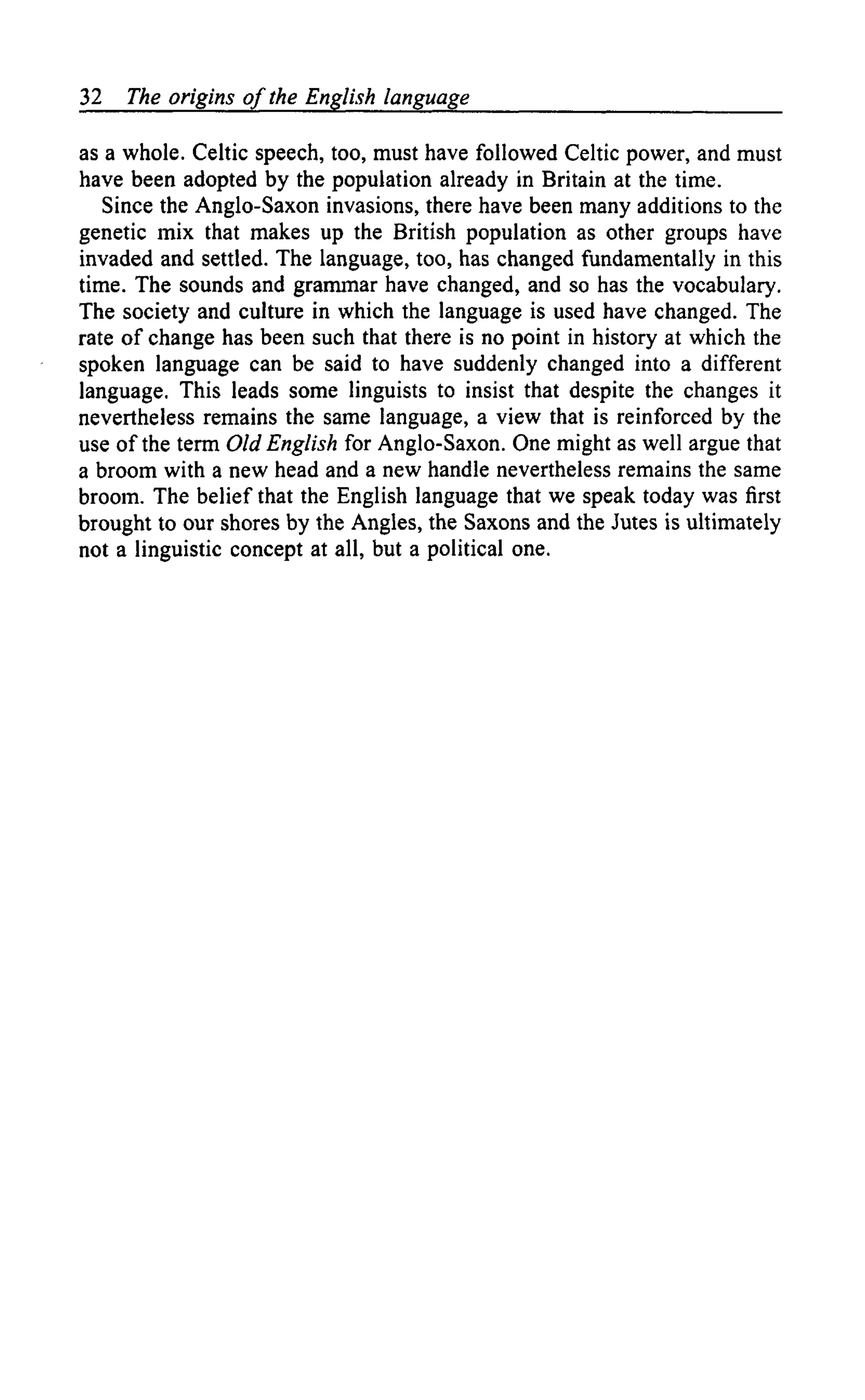 32 The origins of the English language
as a whole. Celtic speech, too, must have followed Celtic power, and must
have been adopted by the population already in Britain at the time.
Since the Anglo-Saxon invasions, there have been many additions to the
genetic mix that makes up the British population as other groups have
invaded and settled. The language, too, has changed fundamentally in this
time. The sounds and grammar have changed, and so has the vocabulary.
The society and culture in which the language is used have changed. The
rate of change has been such that there is no point in history at which the
spoken language can be said to have suddenly changed into a different
language. This leads some linguists to insist that despite the changes it
nevertheless remains the same language, a view that is reinforced by the
use of the term Old English for Anglo-Saxon. One might as well argue that
a broom with a new head and a new handle nevertheless remains the same
broom. The belief that the English language that we speak today was first
brought to our shores by the Angles, the Saxons and the Jutes is ultimately
not a linguistic concept at all, but a political one.
