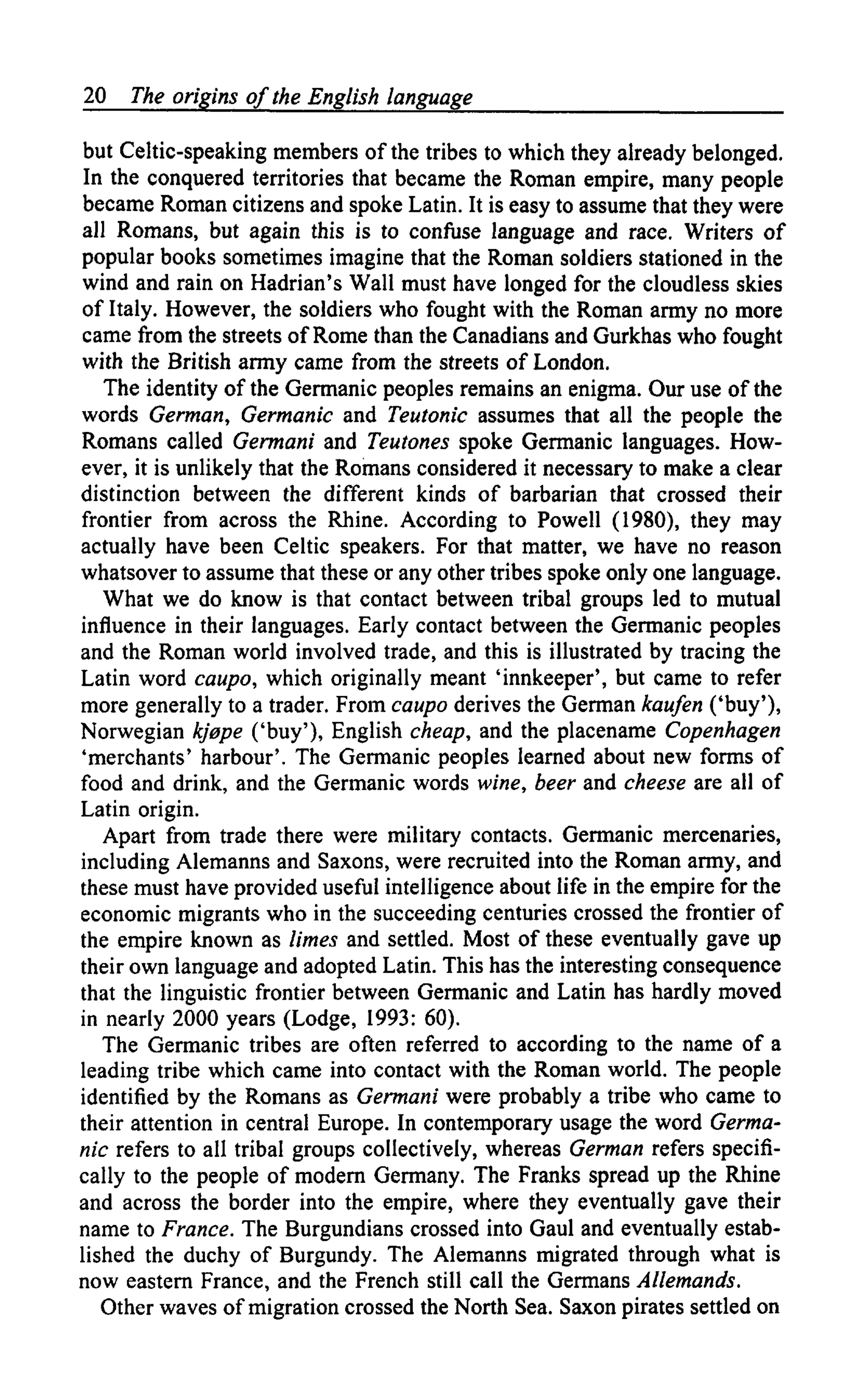 20 The origins of the English language
but Celtic-speaking members of the tribes to which they already belonged.
In the conquered territories that became the Roman empire, many people
became Roman citizens and spoke Latin. It is easy to assume that they were
all Romans, but again this is to confuse language and race. Writers of
popular books sometimes imagine that the Roman soldiers stationed in the
wind and rain on Hadrian's Wall must have longed for the cloudless skies
of Italy. However, the soldiers who fought with the Roman army no more
came from the streets of Rome than the Canadians and Gurkhas who fought
with the British army came from the streets of London.
The identity of the Germanic peoples remains an enigma. Our use of the
words German, Germanic and Teutonic assumes that all the people the
Romans called Germani and Teutones spoke Germanic languages. How-
ever, it is unlikely that the Romans considered it necessary to make a clear
distinction between the different kinds of barbarian that crossed their
frontier from across the Rhine. According to Powell (1980), they may
actually have been Celtic speakers. For that matter, we have no reason
whatsover to assume that these or any other tribes spoke only one language.
What we do know is that contact between tribal groups led to mutual
influence in their languages. Early contact between the Germanic peoples
and the Roman world involved trade, and this is illustrated by tracing the
Latin word caupo, which originally meant 'innkeeper', but came to refer
more generally to a trader. From caupo derives the German kaufen ('buy'),
Norwegian kj0pe ('buy'), English cheap, and the placename Copenhagen
'merchants' harbour'. The Germanic peoples learned about new forms of
food and drink, and the Germanic words wine, beer and cheese are all of
Latin origin.
Apart from trade there were military contacts. Germanic mercenaries,
including Alemanns and Saxons, were recruited into the Roman army, and
these must have provided useful intelligence about life in the empire for the
economic migrants who in the succeeding centuries crossed the frontier of
the empire known as limes and settled. Most of these eventually gave up
their own language and adopted Latin. This has the interesting consequence
that the linguistic frontier between Germanic and Latin has hardly moved
in nearly 2000 years (Lodge, 1993: 60).
The Germanic tribes are often referred to according to the name of a
leading tribe which came into contact with the Roman world. The people
identified by the Romans as Germani were probably a tribe who came to
their attention in central Europe. In contemporary usage the word Germa-
nic refers to all tribal groups collectively, whereas German refers specifi-
cally to the people of modern Germany. The Franks spread up the Rhine
and across the border into the empire, where they eventually gave their
name to France. The Burgundians crossed into Gaul and eventually estab-
lished the duchy of Burgundy. The Alemanns migrated through what is
now eastern France, and the French still call the Germans Allemands.
Other waves of migration crossed the North Sea. Saxon pirates settled on