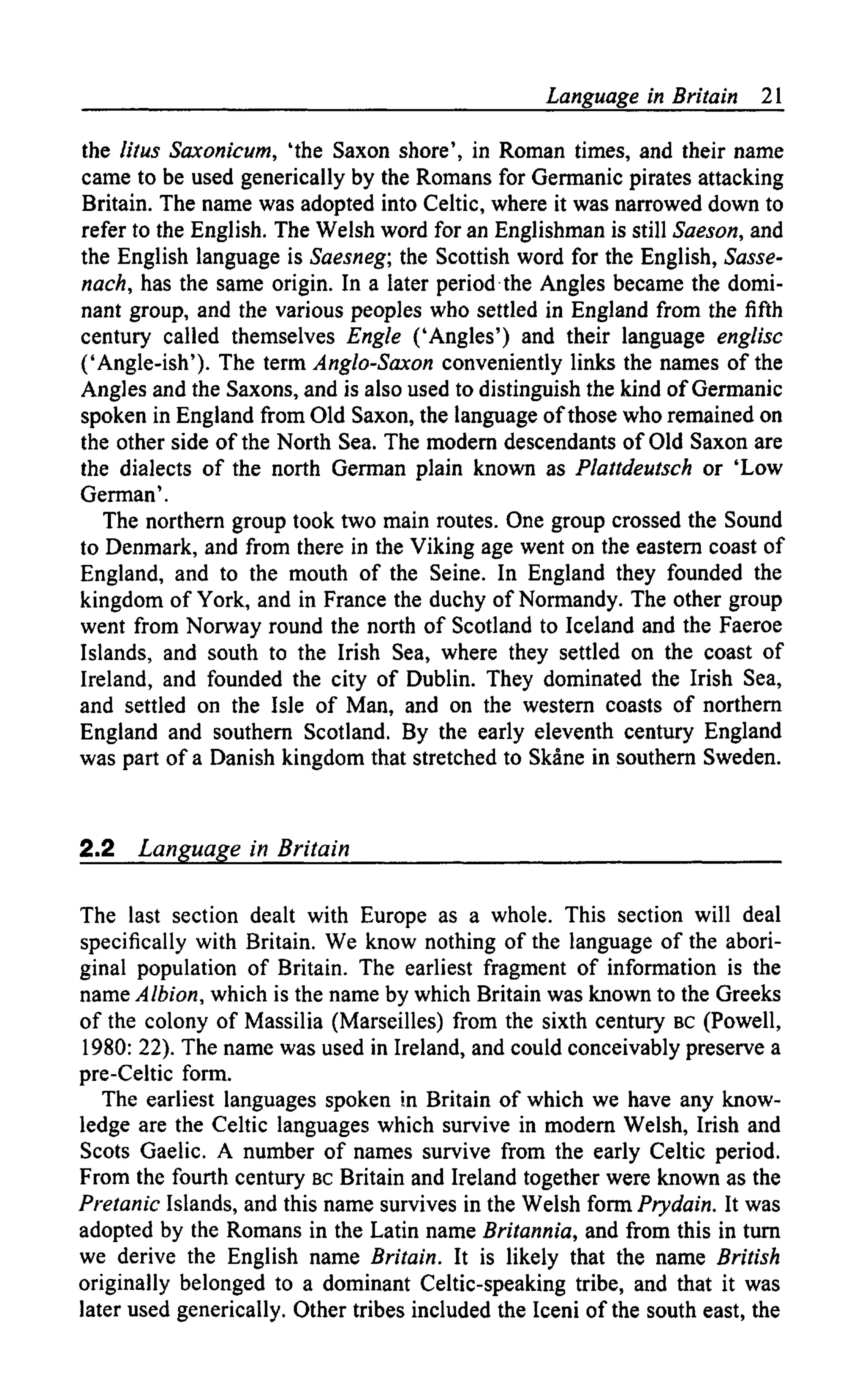 Language in Britain 21
the litus Saxonicum, 'the Saxon shore', in Roman times, and their name
came to be used generically by the Romans for Germanic pirates attacking
Britain. The name was adopted into Celtic, where it was narrowed down to
refer to the English. The Welsh word for an Englishman is still Saeson, and
the English language is Saesneg; the Scottish word for the English, Sasse-
nach, has the same origin. In a later period the Angles became the domi-
nant group, and the various peoples who settled in England from the fifth
century called themselves Engle ('Angles') and their language englisc
('Angle-ish'). The term Anglo-Saxon conveniently links the names of the
Angles and the Saxons, and is also used to distinguish the kind of Germanic
spoken in England from Old Saxon, the language of those who remained on
the other side of the North Sea. The modern descendants of Old Saxon are
the dialects of the north German plain known as Plattdeutsch or 'Low
German'.
The northern group took two main routes. One group crossed the Sound
to Denmark, and from there in the Viking age went on the eastern coast of
England, and to the mouth of the Seine. In England they founded the
kingdom of York, and in France the duchy of Normandy. The other group
went from Norway round the north of Scotland to Iceland and the Faeroe
Islands, and south to the Irish Sea, where they settled on the coast of
Ireland, and founded the city of Dublin. They dominated the Irish Sea,
and settled on the Isle of Man, and on the western coasts of northern
England and southern Scotland. By the early eleventh century England
was part of a Danish kingdom that stretched to Skane in southern Sweden.
2.2 Language in Britain
The last section dealt with Europe as a whole. This section will deal
specifically with Britain. We know nothing of the language of the abori-
ginal population of Britain. The earliest fragment of information is the
name Albion., which is the name by which Britain was known to the Greeks
of the colony of Massilia (Marseilles) from the sixth century BC (Powell,
1980: 22). The name was used in Ireland, and could conceivably preserve a
pre-Celtic form.
The earliest languages spoken in Britain of which we have any know-
ledge are the Celtic languages which survive in modern Welsh, Irish and
Scots Gaelic. A number of names survive from the early Celtic period.
From the fourth century BC Britain and Ireland together were known as the
Pretanic Islands, and this name survives in the Welsh form Prydain. It was
adopted by the Romans in the Latin name Britannia, and from this in turn
we derive the English name Britain. It is likely that the name British
originally belonged to a dominant Celtic-speaking tribe, and that it was
later used generically. Other tribes included the Iceni of the south east, the