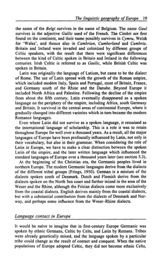 The linguistic geography of Europe     19

the name of the Belgi survives in the name of Belgium. The name Gaul
survives in the adjective Gallic used of the French. The Cimbri are first
found on the continent, and their name possibly survives in Cymru, Welsh
for 'Wales', and thence also in Cambrian, Cumberland and Cumbria.
Britain and Ireland were invaded and colonized by different groups of
Celtic speakers, with the result that there were significant differences
between the kind of Celtic spoken in Britain and Ireland in the following
centuries. Irish Celtic is referred to as Gaelic, while British Celtic was
spoken in Britain.
   Latin was originally the language of Latium, but came to be the dialect
of Rome. The use of Latin spread with the growth of the Roman empire,
which included modern Italy, Spain and Portugal, most of Britain, France,
and Germany south of the Rhine and the Danube. Beyond Europe it
included North Africa and Palestine. Following the decline of the empire
from about the fifth century, Latin eventually disappeared as a spoken
language on the periphery of the empire, including Africa, south Germany
and Britain. It survived in the central areas of continental Europe, where it
gradually changed into different varieties which in turn became the modern
Romance languages.
   Even where Latin did not survive as a spoken language, it remained as
the international language of scholarship. This is a role it was to retain
throughout Europe for well over a thousand years. As a result, all the major
languages of Europe have been profoundly influenced by Latin, not only in
their vocabulary, but also in their grammar. When considering the role of
Latin in Europe, we have to make a clear distinction between the spoken
Latin of the empire, and the later written language which influenced the
standard languages of Europe over a thousand years later (see section 5.3).
   At the beginning of the Christian era, the Germanic peoples lived in
northern Europe. The modern Germanic languages derive from the dialects
of the different tribal groups (Frings, 1950). German is a mixture of the
dialects spoken south of Denmark. Dutch and Flemish derive from the
dialects spoken on the North Sea coast and further inland in the area of the
Weser and the Rhine, although the Frisian dialects come more exclusively
from the coastal dialects. English derives mainly from the coastal dialects,
but with a substantial contribution from the dialects of Denmark and Nor-
way, and perhaps some influence from the Weser-Rhine dialects.


Language contact in Europe

It would be naive to imagine that in first-century Europe Germanic was
spoken by ethnic Germans, Celtic by Celts, and Latin by Romans. Tribes
were already genetically mixed, and the language spoken by a particular
tribe could change as the result of contact and conquest. When the native
populations of Europe adopted Celtic, they did not become ethnic Celts,
 