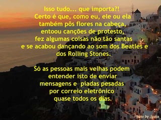 Isso tudo... que importa?!  Certo é que, como eu, ele ou ela também pôs flores na cabeça,  entoou canções de protesto, fez algumas coisas não tão santas e se acabou dançando ao som dos Beatles e dos Rolling Stones. Só as pessoas mais velhas podem  entender isto de enviar  mensagens e  piadas pesadas  por correio eletrônico  quase todos os dias . 