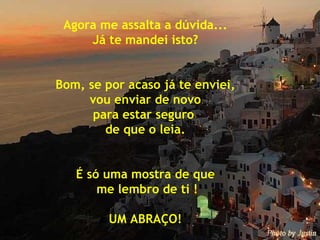 Agora me assalta a dúvida... Já te mandei isto? Bom, se por acaso já te enviei, vou enviar de novo  para estar seguro  de que o leia. É só uma mostra de que me lembro de ti ! UM ABRAÇO! 