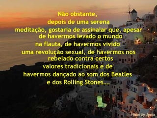 Não obstante,  depois de uma serena meditação, gostaria de assinalar que, apesar de havermos levado o mundo  na flauta, de havermos vivido  uma revolução sexual, de havermos nos rebelado contra certos  valores tradicionais e de  havermos dançado ao som dos Beatles  e dos Rolling Stones…. 