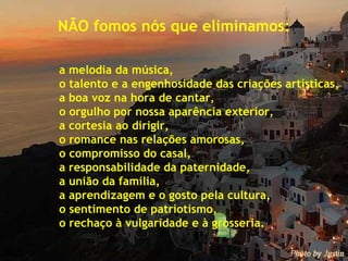 NÃO fomos nós que eliminamos: a melodia da música, o talento e a engenhosidade das criações artísticas, a boa voz na hora de cantar, o orgulho por nossa aparência exterior, a cortesia ao dirigir, o romance nas relações amorosas, o compromisso do casal, a responsabilidade da paternidade, a união da família, a aprendizagem e o gosto pela cultura, o sentimento de patriotismo, o rechaço à vulgaridade e à grosseria. 