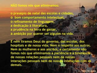 NÃO fomos nós que eliminamos: o presépio de natal das escolas e cidades, o   bom comportamento intelectual, o  refinamento de linguagem, a dedicação à literatura, a prudência na hora de gastar, a  ambição por querer ser alguém na vida. E nem tiramos Deus do governo, das escolas, dos hospitais e de nossa vida. Nem o respeito aos outros.  Nem às mulheres e aos anciãos, e certamente não fomos nós que eliminamos a paciência e a tolerância de nossas relações pessoais nem de nossas  interações pessoais nem de nossas interações com os demais. 