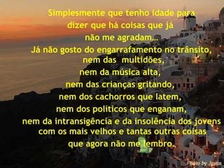 Simplesmente que tenho idade para dizer que há coisas que já  não me agradam… Já não gosto do engarrafamento no trânsito, nem das  multidões,  nem da música alta,  nem das crianças gritando,  nem dos cachorros que latem,  nem dos políticos que enganam, nem da intransigência e da insolência dos jovens com os mais velhos e tantas outras coisas  que agora não me lembro. 