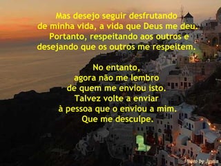 Mas desejo seguir desfrutando  de minha vida, a vida que Deus me deu. Portanto, respeitando aos outros e desejando que os outros me respeitem.  No entanto,  agora não me lembro  de quem me enviou isto.  Talvez volte a enviar  à pessoa que o enviou a mim. Que me desculpe. 
