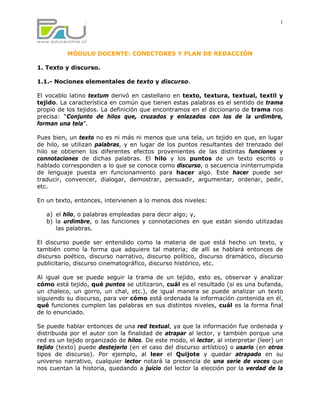 1




          MÓDULO DOCENTE: CONECTORES Y PLAN DE REDACCIÓN

1. Texto y discurso.

1.1.- Nociones elementales de texto y discurso.

El vocablo latino textum derivó en castellano en texto, textura, textual, textil y
tejido. La característica en común que tienen estas palabras es el sentido de trama
propio de los tejidos. La definición que encontramos en el diccionario de trama nos
precisa: “Conjunto de hilos que, cruzados y enlazados con los de la urdimbre,
forman una tela”.

Pues bien, un texto no es ni más ni menos que una tela, un tejido en que, en lugar
de hilo, se utilizan palabras, y en lugar de los puntos resultantes del trenzado del
hilo se obtienen los diferentes efectos provenientes de las distintas funciones y
connotaciones de dichas palabras. El hilo y los puntos de un texto escrito o
hablado corresponden a lo que se conoce como discurso, o secuencia ininterrumpida
de lenguaje puesta en funcionamiento para hacer algo. Este hacer puede ser
traducir, convencer, dialogar, demostrar, persuadir, argumentar, ordenar, pedir,
etc.

En un texto, entonces, intervienen a lo menos dos niveles:

   a) el hilo, o palabras empleadas para decir algo; y,
   b) la urdimbre, o las funciones y connotaciones en que están siendo utilizadas
      las palabras.

El discurso puede ser entendido como la materia de que está hecho un texto, y
también como la forma que adquiere tal materia; de allí se hablará entonces de
discurso poético, discurso narrativo, discurso político, discurso dramático, discurso
publicitario, discurso cinematográfico, discurso histórico, etc.

Al igual que se puede seguir la trama de un tejido, esto es, observar y analizar
cómo está tejido, qué puntos se utilizaron, cuál es el resultado (si es una bufanda,
un chaleco, un gorro, un chal, etc.), de igual manera se puede analizar un texto
siguiendo su discurso, para ver cómo está ordenada la información contenida en él,
qué funciones cumplen las palabras en sus distintos niveles, cuál es la forma final
de lo enunciado.

Se puede hablar entonces de una red textual, ya que la información fue ordenada y
distribuida por el autor con la finalidad de atrapar al lector, y también porque una
red es un tejido organizado de hilos. De este modo, el lector, al interpretar (leer) un
tejido (texto) puede destejerlo (en el caso del discurso artístico) o usarlo (en otros
tipos de discurso). Por ejemplo, al leer el Quijote y quedar atrapado en su
universo narrativo, cualquier lector notará la presencia de una serie de voces que
nos cuentan la historia, quedando a juicio del lector la elección por la verdad de la
 