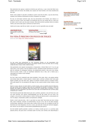 Tarô - Tarolando                                                                                                                              Page 2 of 4



  Este sentimento tem apenas o sentido de informar que você errou, o que o torna tão falível como
  qualquer outro ser humano. Na verdade, isso o ajuda a ser mais humilde e a ter mais consciência de
  seus atos.                                                                                             Enxoval Bebê Compre Aqui
                                                                                                         Linha Completa Para Esperar Seu
  Porém, tome cuidado! A culpa têm a tendência a querer coroar-lhe de mártir, o que de certa forma,      Bebê Chegar, Aceitamos Cartões
  é apenas uma variante do sentimento de vítima, do egoísmo e do orgulho.                                www.Jozan.com.br


  Por isso, se você estiver sentindo culpa, não viva atormentado como Orestes, nem rebaixe a si
  mesmo ou se puna. Chore, mas medite e se transforme! Seu erro com certeza não foi o maior erro
  de todos e nem é você o pior dos seres humanos. Não tente encontrar grandeza dentro da própria
                                                                                                         Previsões De Amor
                                                                                                         Saiba o que os astros reservam para
  miséria, pois somos todos iguais e sofremos da mesma forma.
                                                                                                         sua vida amorosa no celular!
                                                                                                         www.dindo-web.com.br/previsao-amor
  Liberte-se da culpa e seja feliz por saber e ser quem é e por ter aprendido mais uma lição!



  Jogue Baralho On Line                      Controle sua Mente
  Entre no Jogatina, Cadastre-se             Desperte o Poder do Subconsciente. Amplie
  Gratuitamente e Comece a Jogar!            as Funções do Seu Cérebro!




  NA VIDA É PRECISO UM POUCO DE TOLICE
  janeiro 21st, 2008 | Artigos, Tarô | Nenhum comentário »




  Um das cartas mais emblemáticas do Tarô representa também um dos personagens mais
  misteriosos e multifacetados deste oráculo e de qualquer baralho comum de cartas. Ele é o curinga,
  o bobo da corte, o louco, o tolo, a eterna criança.

  Visto geralmente como alguém inconseqüente e irresponsável, o Arcano Maior de nº. 0 ou 22, que
  indica tanto o início quanto o final da trajetória humana, representa aquele sentimento em nós de ir
  além do conhecido, de ultrapassar fronteiras, de simplesmente encarar a vida como uma criança,
  cheia de pureza, dando a tudo um significado totalmente novo e belo, sem a malícia que a
  maturidade com certeza a tudo impregna.
  Tarô Mitológico

  Ser tolo é algo muito condenável pela nossa sociedade. Como pode, afinal, uma pessoa perdoar
  outra tantas vezes sobre o mesmo assunto e mesmo assim, continuar confiando nela? Como pode
  alguém acreditar que tudo dará certo, apesar de existirem somente provas ao contrário? Enfim,
  como pode alguém ter uma perspectiva tão alegre da vida, quando existem tantas misérias e tanta
  dor?

  Assim é o Louco, este ser um tanto infantil, um tanto maroto, como um espírito amoral da Natureza,
  que quer brincar, sem se pegar a nada, sem ter a pretensão de controlar o universo, a vida e as
  pessoas, sem desejar ter garantias sobre tudo antes de dar o grande salto no precipício. O Louco
  certamente não fica imaginando o que deve ter do outro lado. Ele simplesmente dá o primeiro passo
  e descobre por si mesmo.

  Tarô CósmicoA grande lição deste Arcano para nós é, portanto, aprender a viver de forma livre, sem
  nos impor barreiras, sem assumir responsabilidades que não são nossas. Ele nos incita a ter
  coragem, a nos arriscar e confiar sempre no melhor. Ele fala que devemos sentir a vida pulsando em
  nós com alegria, compreensão, perdão e principalmente, aceitação.

  Aceitar a vida é coisa dos tolos… não é o que dizem ao nosso redor? Que temos que lutar o tempo
  todo, exigir mudanças, controlar os acontecimentos. Só que no fim, isso só nos deixa exaustos,
  inconformados, depressivos. Será mesmo esta a melhor forma de lidar com os desafios da vida? Ou
  deveríamos ser mais despojados, tal como o Louco, que anda pelo mundo sem nenhuma bagagem,
  sem nenhum livro de regras e conhecimentos preestabelecidos para guiá-lo?

  Ser tolo também significa aprender a estimar a si mesmo, do jeito que se é, e a caminhar pelas
  próprias pernas, indo para onde a correnteza quiser nos levar, sem controle, sem desconfianças e




http://www.vanessamazzafurquim.com/taronline/?cat=12                                                                                           15/6/2009
 