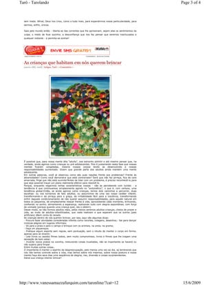 Tarô - Tarolando                                                                                         Page 3 of 4



  sem medo. Afinal, Deus nos criou, como a tudo mais, para expandirmos nossa particularidade, para
  sermos, enfim, únicos.

  Saia pelo mundo então - liberte-se das correntes que lhe aprisionam, sejam elas os sentimentos da
  culpa, o medo de ficar sozinho, a desconfiança que nos faz pensar que seremos machucados a
  qualquer instante - e permita-se sonhar!




  www ClubKdVc com br                                    Comentários - Anúncios Google



  As crianças que habitam em nós querem brincar
  janeiro 18th, 2008 | Artigos, Tarô | 1 Comentário »




  É possível que, para nossa mente dita “adulta”, soe estranho admitir e até mesmo pensar que, na
  verdade, ainda agimos como crianças ou pré-adolescentes. Pois é justamente nesta fase que nossas
  mentes ficaram congeladas, mesmo nossos corpos tendo se desenvolvido e nossas
  responsabilidades aumentado. Dizem que grande parte dos adultos ainda mantém uma mente
  adolescente.
  Em outras palavras, você já observou como são suas reações frente aos problemas? Frente às
  adversidades? Como você demonstra que está contrariado? Será que não faz pirraça, fica de cara
  amarrada, finge que não está ouvindo?Antes de lidar com um problema, é preciso reconhecê-lo para
  que seja possível traçar um plano realmente efetivo para resolvê-lo.
  Porque, enquanto negarmos certas características nossas - não as percebendo com lucidez - a
  tendência é que continuemos simplesmente agindo no “automático”, o que é, com certeza, uma
  tendência global.Então, se ainda agimos como crianças, temos dois caminhos a percorrer, duas
  escolhas: ou nos tornamos de fato adultos, ou assumimos de uma vez nosso caráter infantil,
  transformando-o da pirraça para a graça, da irritabilidade fácil para a inocência, transformando
  enfim daquele condicionamento de não querer assumir responsabilidades, para aquele natural em
  todos os pequenos, de simplesmente relaxar frente à vida, aproveitando cada momento, brincando,
  confiando no sonho, alimentando a esperança, realizando tudo com alegria espontânea, com força
  de vontade (porque quando uma criança quer, ela o obtém).
  Desse modo, se não formos adultos reais, pelos menos seremos adultos-crianças, cheios de prazer e
  vida, ao invés de adultos-infantilizados, que nada realizam e que esperam que os outros (pais
  artificiais) dêem conta do recado.
  As crianças dentro de nós querem brincar, por isso, aqui vão algumas dicas:
  - Procure fazer atividades consideradas infantis como recortes, colagens, desenhos;- Sai para dançar
  músicas alegres em lugares informais;
  - Vá para a praia e para o campo e brinque com os animais, na areia, na grama;
  - Faça um piquenique;
  - Pratique algum esporte sem regras, sem pontuação, sem o intuito de manter o corpo em forma,
  apenas para se divertir;
  - Leia livros ou assista filmes bobos, sem muito compromisso, livros e filmes que lhe tragam uma
  sensação de bem-estar;
  - Invente novos pratos na cozinha, misturando coisas inusitadas, não se importando se haverá ou
  não sujeira para limpar.
  Entre muitas outras coisas…
  O importante é manter o espírito da despreocupação, pelo menos uma vez ao dia, se lembrando que
  nós não temos controle sobre a vida, mas temos sobre nós mesmos, sobre nossa postura e nossa
  mente.Faça dos seus dias uma seqüência de alegria, riso, diversão e coisas surpreendentes.
  Deixe sua criança interior brincar!




http://www.vanessamazzafurquim.com/taronline/?cat=12                                                      15/6/2009
 