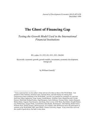Journal of Development Economics 60 (2) 423-438
                                                                           December 1999




                The Ghost of Financing Gap
      Testing the Growth Model Used in the International
                     Financial Institutions




                         JEL codes: E1, E22, O1, O11, O21, O4,O41

    Keywords: economic growth, growth models, investment, economic development,
                                    foreign aid



                                       by William Easterly1




1
  Views expressed here are the author’s alone and not to be taken as those of the World Bank. I am
grateful to John Adelman, Nicholas Carter, Norman Hicks, and John Holsen for sharing their
reminiscences about modelling in the World Bank. I am also very grateful for comments on a previous
draft from Albert Agbonyitor, Jorge Araujo, Gerald Barney, Nicholas Carter, Hamid Davoodi, Cevdet
Denizer, Hinh Dinh, Richard Eckaus, Dag Ehrenpreis, Gerry Helleiner, Norman Hicks, Andrew Kamarck,
Mohsin Khan, Auguste-Tano Kouame, Aart Kraay, Ross Levine, G.M. Meier, Raj Nallari, Dwight Perkins,
Guy Pfeffermann, Jacques Polak, Lant Pritchett, Dani Rodrik, Walt Rostow, John Shilling, Robert Solow,
Nicholas Stern, Moshe Syrquin, Jakob Svensson, Jos Verbeek, John Williamson and to the participants in
seminars at the World Bank, IMF, and CERGE, Charles University, Prague. If any errors have survived
this wealth of good advice, the fault is mine alone.
 